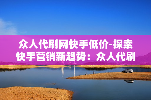 众人代刷网快手低价-探索快手营销新趋势：众人代刷网的低价策略与实战分析