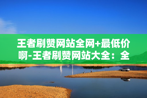 王者刷赞网站全网+最低价啊-王者刷赞网站大全：全网最低价专业评测与购买指南