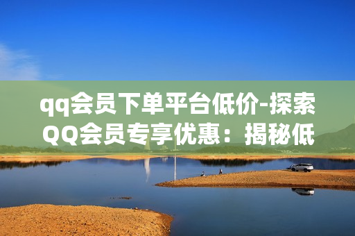 qq会员下单平台低价-探索QQ会员专享优惠：揭秘低价下单平台的秘密策略