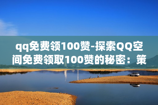 qq免费领100赞-探索QQ空间免费领取100赞的秘密：策略与技巧全解析