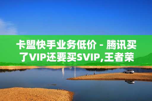 卡盟快手业务低价 - 腾讯买了VIP还要买SVIP,王者荣耀主页热度购买 - 红人业务流程介绍