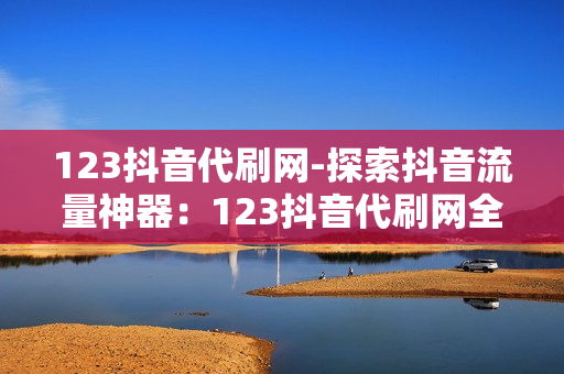 123抖音代刷网-探索抖音流量神器：123抖音代刷网全方位解析与优化策略