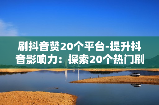 刷抖音赞20个平台-提升抖音影响力：探索20个热门刷赞平台策略与技巧