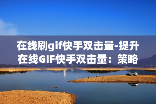 在线刷gif快手双击量-提升在线GIF快手双击量：策略与技巧全解析