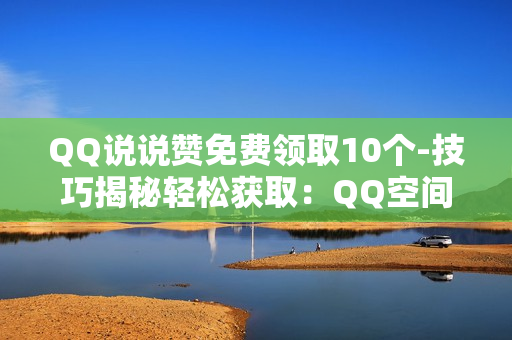 QQ说说赞免费领取10个-技巧揭秘轻松获取：QQ空间说说赞免费领取10个全攻略