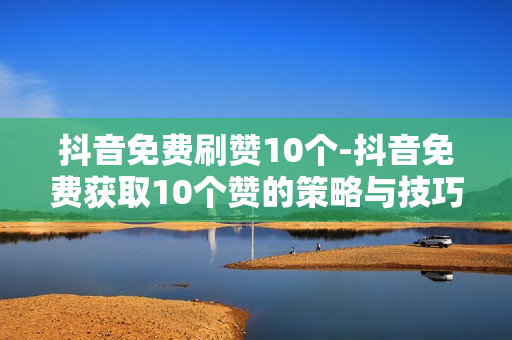 抖音免费刷赞10个-抖音免费获取10个赞的策略与技巧揭秘