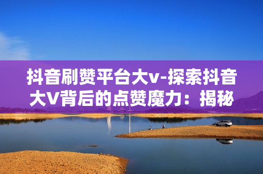 抖音刷赞平台大v-探索抖音大V背后的点赞魔力：揭秘刷赞平台的影响力与策略