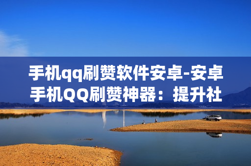 手机qq刷赞软件安卓-安卓手机QQ刷赞神器：提升社交魅力的秘密武器