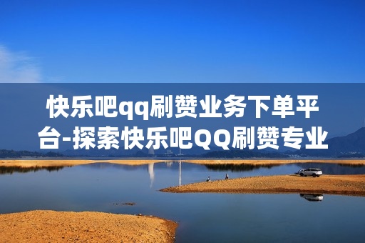 快乐吧qq刷赞业务下单平台-探索快乐吧QQ刷赞专业服务：提升社交影响力的艺术