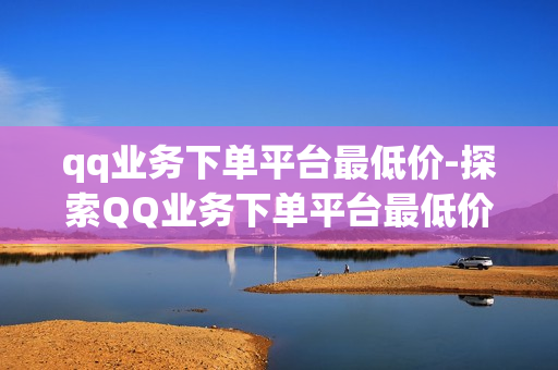 qq业务下单平台最低价-探索QQ业务下单平台最低价策略：全面指南与优化技巧