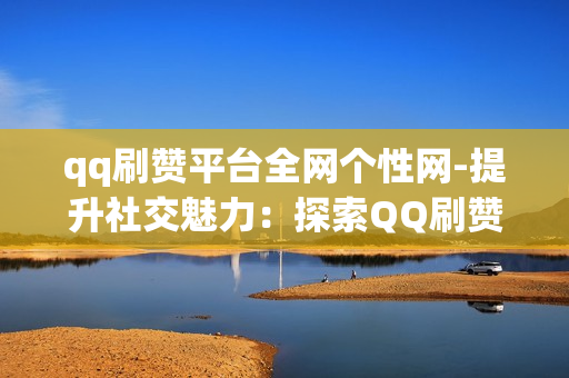 qq刷赞平台全网个性网-提升社交魅力：探索QQ刷赞平台全网个性网的优化策略