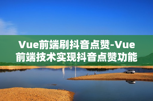 Vue前端刷抖音点赞-Vue前端技术实现抖音点赞功能深度解析与实战指南