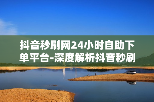 抖音秒刷网24小时自助下单平台-深度解析抖音秒刷网：24/7自助下单的秘密与优化策略