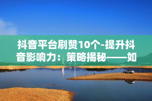 抖音平台刷赞10个-提升抖音影响力：策略揭秘——如何轻松刷到10个真实点赞