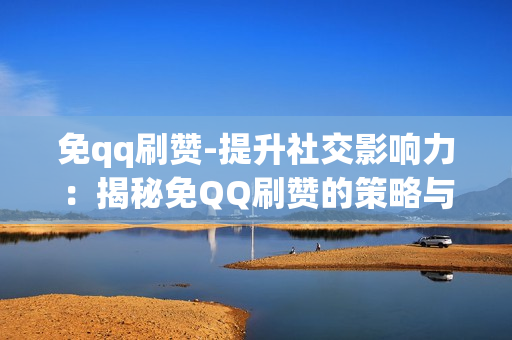 免qq刷赞-提升社交影响力：揭秘免QQ刷赞的策略与技巧