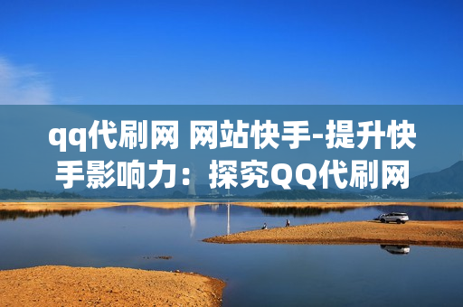 qq代刷网 网站快手-提升快手影响力：探究QQ代刷网在内容推广中的角色与策略