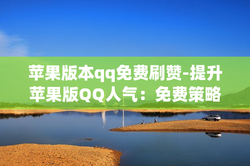 苹果版本qq免费刷赞-提升苹果版QQ人气：免费策略与技巧揭秘