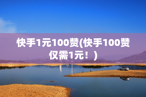 快手1元100赞(快手100赞仅需1元！)