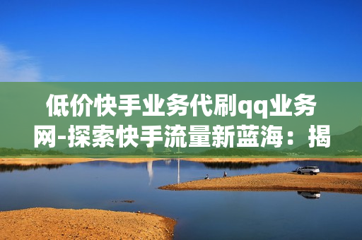 低价快手业务代刷qq业务网-探索快手流量新蓝海：揭秘低价快手业务代刷QQ业务网的操作策略与优势