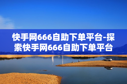 快手网666自助下单平台-探索快手网666自助下单平台：便捷高效的一站式购物体验