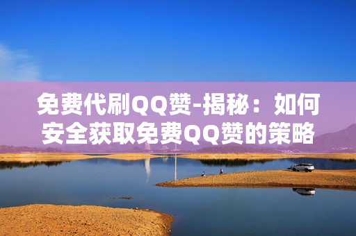 免费代刷QQ赞-揭秘：如何安全获取免费QQ赞的策略与注意事项