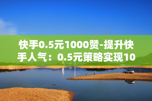 快手0.5元1000赞-提升快手人气：0.5元策略实现1000赞的高效增长指南