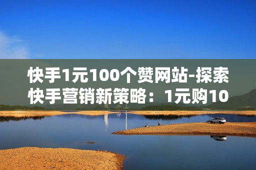 快手1元100个赞网站-探索快手营销新策略：1元购100赞的网站实操与SEO优化指南