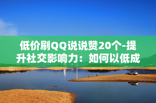 低价刷QQ说说赞20个-提升社交影响力：如何以低成本获取20个QQ说说赞的策略