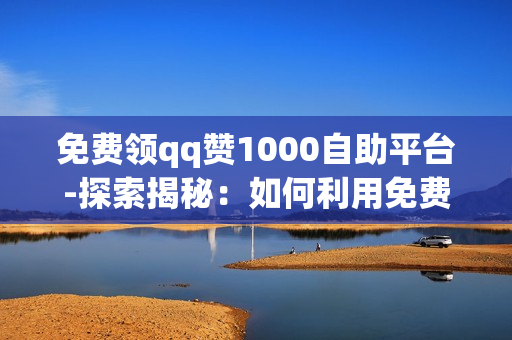 免费领qq赞1000自助平台-探索揭秘：如何利用免费QQ赞1000自助平台提升社交影响力