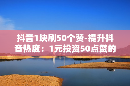 抖音1块刷50个赞-提升抖音热度：1元投资50点赞的策略与优化指南