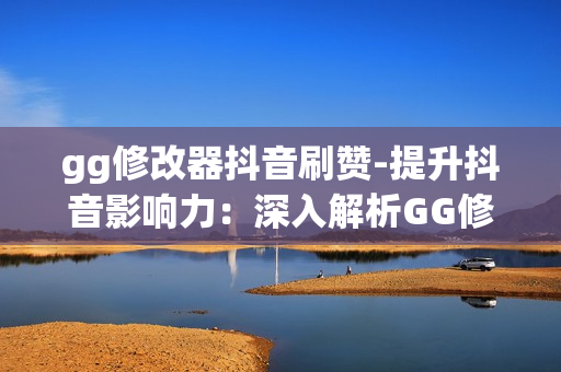 gg修改器抖音刷赞-提升抖音影响力：深入解析GG修改器助力刷赞技巧与合规操作