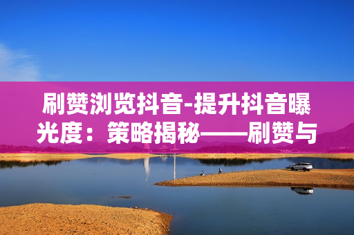 刷赞浏览抖音-提升抖音曝光度：策略揭秘——刷赞与浏览的艺术