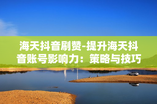 海天抖音刷赞-提升海天抖音账号影响力：策略与技巧揭秘——点赞量爆棚攻略