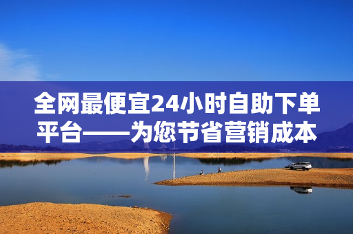 全网最便宜24小时自助下单平台——为您节省营销成本