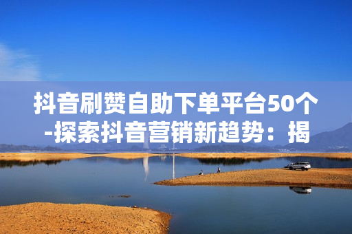 抖音刷赞自助下单平台50个-探索抖音营销新趋势：揭秘50款热门自助刷赞平台的实战策略