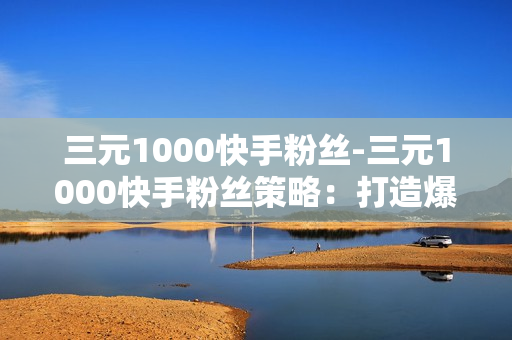 三元1000快手粉丝-三元1000快手粉丝策略：打造爆款短视频之路