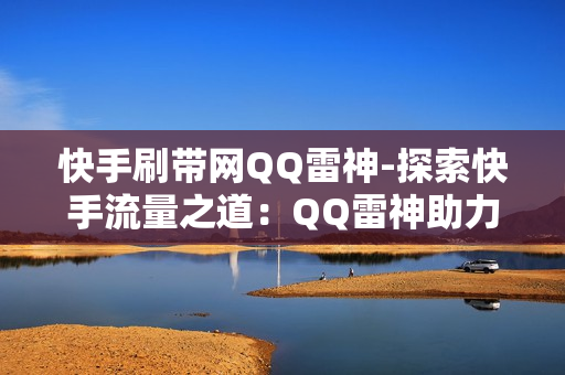 快手刷带网QQ雷神-探索快手流量之道：QQ雷神助力快手刷带策略解析