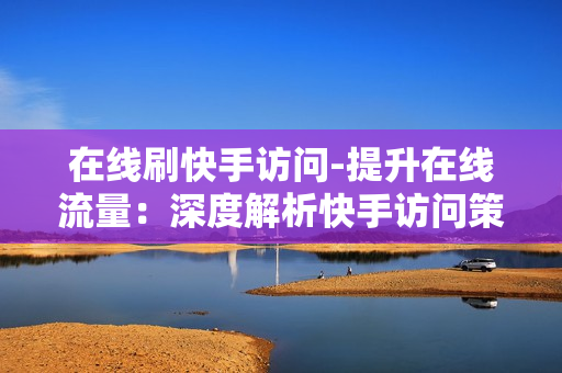 在线刷快手访问-提升在线流量：深度解析快手访问策略与SEO优化技巧