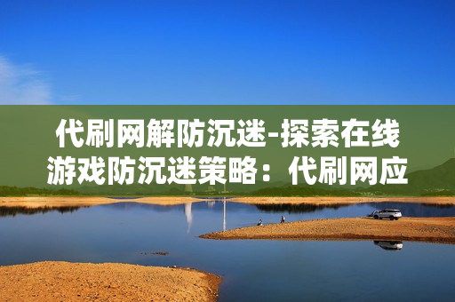 代刷网解防沉迷-探索在线游戏防沉迷策略：代刷网应对之道与玩家权益维护