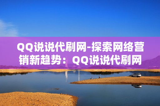 QQ说说代刷网-探索网络营销新趋势：QQ说说代刷网的崛起与影响分析