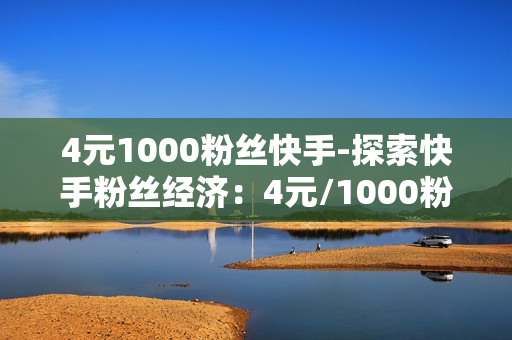 4元1000粉丝快手-探索快手粉丝经济：4元/1000粉丝背后的机遇与策略