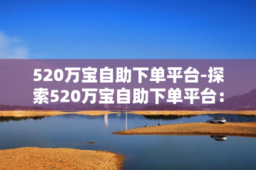 520万宝自助下单平台-探索520万宝自助下单平台：便捷高效的一站式电商解决方案