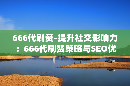 666代刷赞-提升社交影响力：666代刷赞策略与SEO优化实践