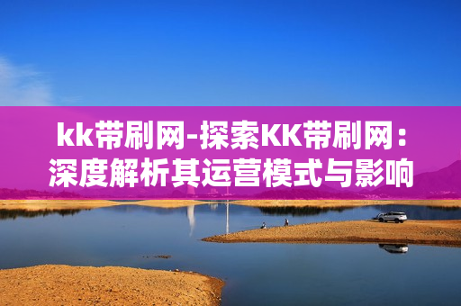 kk带刷网-探索KK带刷网：深度解析其运营模式与影响因素