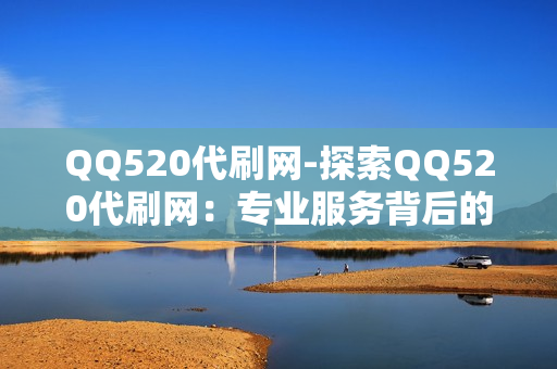 QQ520代刷网-探索QQ520代刷网：专业服务背后的运营策略与价值