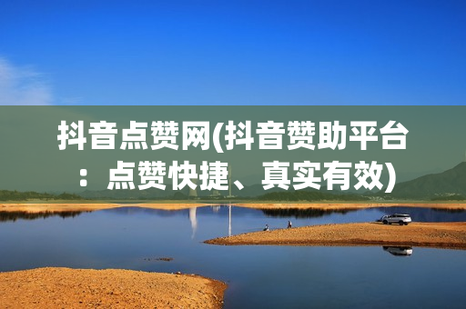 抖音点赞网(抖音赞助平台：点赞快捷、真实有效)