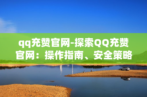 qq充赞官网-探索QQ充赞官网：操作指南、安全策略与优化建议