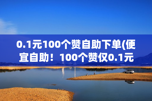 0.1元100个赞自助下单(便宜自助！100个赞仅0.1元，快速下单享优惠)