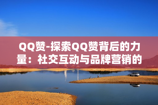 QQ赞-探索QQ赞背后的力量：社交互动与品牌营销的新策略