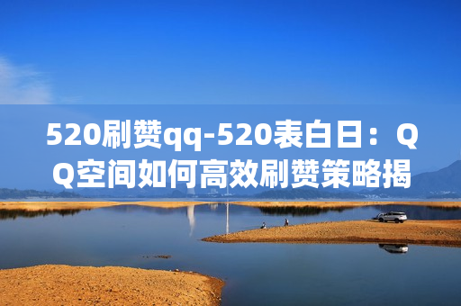 520刷赞qq-520表白日：QQ空间如何高效刷赞策略揭秘